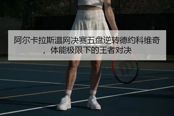 阿尔卡拉斯温网决赛五盘逆转德约科维奇，体能极限下的王者对决