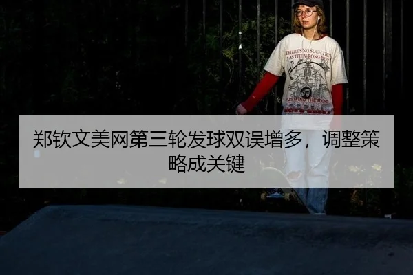 郑钦文美网第三轮发球双误增多，调整策略成关键