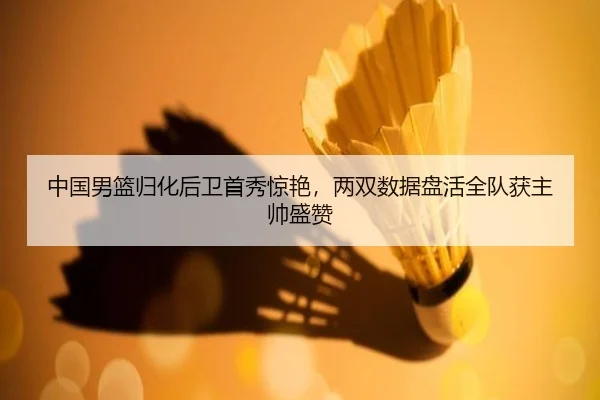 中国男篮归化后卫首秀惊艳，两双数据盘活全队获主帅盛赞