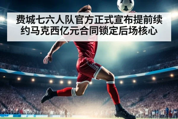 费城七六人队官方正式宣布提前续约马克西亿元合同锁定后场核心