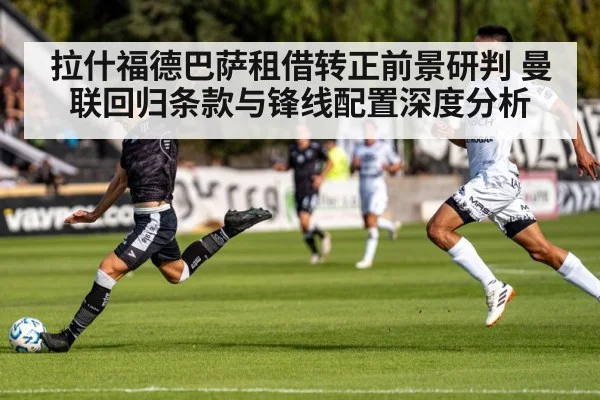 拉什福德巴萨租借转正前景研判 曼联回归条款与锋线配置深度分析
