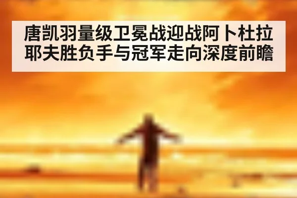 唐凯羽量级卫冕战迎战阿卜杜拉耶夫胜负手与冠军走向深度前瞻